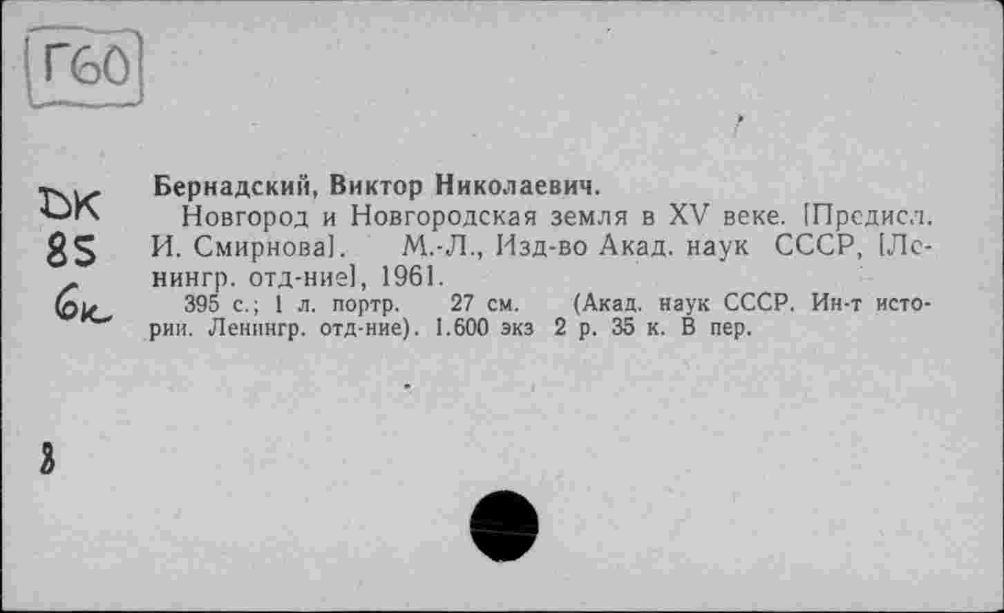 ﻿Г60
'
ък
8S
(о le
Вернадский, Виктор Николаевич.
Новгород и Новгородская земля в XV веке. [Предисл. И. Смирнова]. М.-Л., Изд-во Акад, наук СССР, [Лс-нингр. отд-ние], 1961.
395 с.; 1л. портр. 27 см. (Акад, наук СССР. Ин-т истории. Ленннгр. отд-ние). 1.600 экз 2 р. 35 к. В пер.